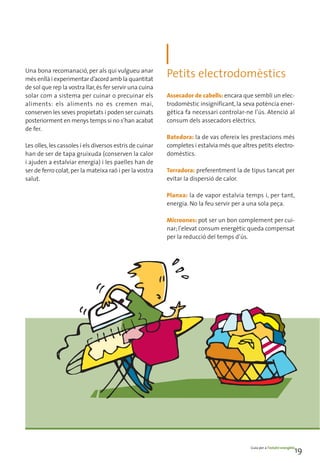 Una bona recomanació, per als qui vulgueu anar
més enllà i experimentar d’acord amb la quantitat
                                                          Petits electrodomèstics
de sol que rep la vostra llar, és fer servir una cuina
solar com a sistema per cuinar o precuinar els            Assecador de cabells: encara que sembli un elec-
aliments: els aliments no es cremen mai,                  trodomèstic insignificant, la seva potència ener-
conserven les seves propietats i poden ser cuinats        gètica fa necessari controlar-ne l’ús. Atenció al
posteriorment en menys temps si no s’han acabat           consum dels assecadors elèctrics.
de fer.
                                                          Batedora: la de vas ofereix les prestacions més
Les olles, les cassoles i els diversos estris de cuinar   completes i estalvia més que altres petits electro-
han de ser de tapa gruixuda (conserven la calor           domèstics.
i ajuden a estalviar energia) i les paelles han de
ser de ferro colat, per la mateixa raó i per la vostra    Torradora: preferentment la de tipus tancat per
salut.                                                    evitar la dispersió de calor.

                                                          Planxa: la de vapor estalvia temps i, per tant,
                                                          energia. No la feu servir per a una sola peça.

                                                          Microones: pot ser un bon complement per cui-
                                                          nar; l’elevat consum energètic queda compensat
                                                          per la reducció del temps d’ús.




                                                                                           Guia per a l’estalvi energètic
                                                                                                                        19
 