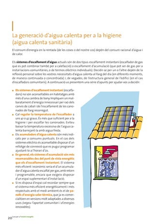 La generació d’aigua calenta per a la higiene
     (aigua calenta sanitària)
     El consum d’energia en la rentada (de les coses o del nostre cos) depèn del consum racional d’aigua i
     de calor.

     Els sistemes d’escalfament d’aigua actuals són de dos tipus: escalfament instantani (escalfador de gas
     que es pot combinar també per a calefacció) o escalfament d’acumulació (que pot ser de gas per a
     instal·lacions comunitàries, o de termos elèctrics individuals). Decidir-se per un o l’altre depèn de la
     reflexió personal sobre les vostres necessitats d’aigua calenta al llarg del dia (en diferents moments,
     de manera continuada o concentrada) i, de vegades, de l’estructura general de l’edifici (en el cas
     d’escalfadors comunitaris). A continuació us presentem una sèrie d’apunts per ajudar-vos a decidir:

     ■   Els sistemes d’escalfament instantani (escalfa-
         dors) no són aconsellables en habitatges amb
         més d’una cambra de bany. Impliquen un mal-
         baratament d’energia innecessari per raó dels
         canvis de cabal i de l’escalfament de les cano-
         nades de llarg recorregut.
     ■   Cal regular la temperatura de l’escalfador a
         uns 41 o 42 graus. És més que suficient per a la
         higiene i per escalfar les canonades. Eviteu
         baixar la temperatura excessiva de l’aigua ca-
         lenta barrejant-la amb aigua freda.
     ■   Els acumuladors d’aigua calenta són més indi-
         cats per a consums puntuals. En el cas dels
         sistemes elèctrics és aconsellable disposar d’un
         rellotge de connexió que es pugui programar
         ajustant-lo a l’horari d’ús.
     ■   En general, els sistemes d'acumulació són més
         recomanables des del punt de vista energètic
         que els d'escalfament instantani. El sistema
         més eficient i econòmic seria el d’un acumula-
         dor d’aigua calenta escalfat per gas, amb retorn
         i programable, encara que exigeix disposar
         d’un espai suplementari d’instal·lació.
     ■   Si es disposa d’espai cal recordar sempre que
         el sistema més eficient energèticament i més
         respectuós amb el medi ambient és el de pa-
         nells d’energia solar tèrmica, que ja es comer-
         cialitzen en versions molt adaptades a diversos
         usos (vegeu l’apartat comunitari i d’energies
         renovables).


20Guia per a l’estalvi energètic
 