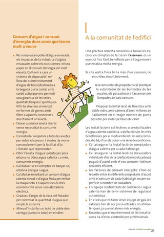 Consum d’aigua i consum                             A la comunitat de l’edifici
d’energia: dues coses que tenen
molt a veure
                                                    Una pràctica correcta consisteix a baixar les es-
■   No compreu ampolles d’aigua envasada:           cales en comptes de fer servir l’ascensor: és un
    els impactes de la indústria d’aigües           exercici físic fàcil, beneficiós per a l’organisme i
    envasades sobre els ecosistemes i el seu        que estalvia molta energia.
    paper en el consum d’energia són molt
    elevats. Cal tenir a casa un                    Si a la vostra finca hi ha més d’un ascensor, no
    sistema de depuració i mi-                            els crideu simultàniament.
    llora del subministrament
    d’aigua de boca (destinada a                           A la comunitat de propietaris cal plantejar
    la beguda o a la cuina) amb                             la substitució de les bombetes de les
    carbó actiu que ens permeti                              escales, els passadissos i l’ascensor per
    una garantia de les seves                                làmpades de baix consum.
    qualitats físiques i químiques.
    N’hi ha diversos al mercat                               Proposar la instal·lació de finestres amb
    en formes de gerros amb                              doble vidre, amb càmera d’aire i millores de
    filtre o aparells connectats                         l’aïllament en el major nombre de punts
    directament a l’aixeta.                             possible per evitar pèrdues de calor.
■   Deixar qualsevol aixeta oberta
    sense necessitat és consumir                    Les instal·lacions col·lectives o centralitzades
    energia.                                        d’aigua calenta sanitària i calefacció són les més
■   Cal instal·lar airejadors a totes les aixetes   beneficioses per al medi ambient i les més còmo-
    per reduir el consum. I aixetes de mono-        des. Ara bé, s’han de donar una sèrie de condicions:
    comandament per la facilitat d’ús               ■ Cal assegurar la instal·lació de comptadors

    i l’estalvi que representen.                       d’aigua calenta per a cada habitatge.
■   Obrir l’aixeta d’aigua calenta per poca         ■ Cal assegurar la instal·lació de mesuradors

    estona no dóna aigua calenta i, a més,             individuals d’ús de la calefacció central; cadascú
    consumeix energia.                                 pagarà d’acord amb el seu consum i tothom
■   Cal dutxar-se en comptes de banyar-se;             serà més eficient.
    estalvia energia i aigua.                       ■ Les factures de consum energètic s’han de

■   Cal afaitar-se evitant un consum d’aigua           repartir entre els diferents propietaris d’acord
    calenta elevat o d’aigua freda per rentar          amb el consum de cada habitatge, no per su-
    la maquineta. En aquest cas és més                 perfície o nombre de radiadors.
    econòmic fer servir una afaitadora              ■ Els equips centralitzats de calefacció i aigua

    elèctrica.                                         calenta han de tenir sistemes de regulació
■   Gradueu l’angle de la vara del flotador            automàtica.
    per controlar la quantitat d’aigua que          ■ En el cas que es facin servir equips de gas, les

    omple la cisterna.                                 calderes han de ser pressuritzades, no atmos-
■   Mireu d’instal·lar un botó de doble des-           fèriques, ja que estalvien més energia.
    càrrega (parcial o total) en el vàter.          ■ Recordeu que el manteniment de les instal·la-

                                                       cions ha d’estar controlat per professionals.


                                                                                      Guia per a l’estalvi energètic
                                                                                                                   21
 