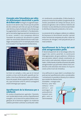 L’energia solar fotovoltaica per obte-                     nir rendiments considerables. D’altra banda, la
     nir directament electricitat a partir                      producció industrial de pellets (conglomerats de
     de la llum solar ha tingut un augment espec-               residus procedents de neteja de boscos, de la
     tacular en els darrers anys. Encara que els panells        producció agrícola o de la mateixa indústria de
     de silici continuen sent més cars que els d’energia        la fusta) i la seva distribució comercial permeten
     solar tèrmica, el preu ha baixat molt, al temps que        la distribució d’aquests productes a tot arreu.
     ha augmentat el seu rendiment i s’ha desenvolu-
     pat la normativa legal que permet connectar-se a           La conversió de les antigues calderes en calderes
     la xarxa i vendre a una companyia elèctrica                de biomassa és tècnicament senzilla i permet
     l’excedent de producció. Actualment es poden               evitar l’emissió de compostos de sofre i reduir les
     cobrir les necessitats d’electricitat de molts habi-       emissions de nitrogen, molt perjudicials per al
     tatges amb producció FV. Un exemple pràctic d’això         medi ambient.
     és la teulada FV de l’Ajuntament de Barcelona.

                                                                Aprofitament de la força del vent
                                                                amb aerogeneradors petits
                                                                El desenvolupament de la tecnologia eòlica ha
                                                                seguit dos camins paral·lels: la construcció
                                                                d’aerogeneradors de gran potència i eficiència
                                                                que permeten obtenir elevats rendiments en
                                                                parcs eòlics amb velocitats mitjanes anuals ele-
                                                                vades i, d’altra banda, el perfeccionament de petits
                                                                aerogeneradors que permeten obtenir bons ren-
                                                                diments amb velocitats més baixes. És el que es
                                                                coneix amb el nom de minieòlica.

     Cal tenir en compte, a més, que en el mercat               Una edificació en espai obert o envoltada d’un
     existeix un bon sortit de petits aparells per tre-         jardí permet aprofitaments eòlics considerables
     ballar a l’aire lliure (llanternes, ràdios, ventiladors,   i, actualment, és possible el disseny d’un sistema
     llums de senyals, fanals, expositors, petits motors,       que combini les diverses fonts
     etc.) que funcionen amb FV, amb el consegüent              renovables —energia solar
     estalvi d’energia que suposa.                              tèrmica, solar foto-
                                                                voltaica i mini-
                                                                eòlica— per
     Aprofitament de la biomassa per a                          aconseguir un
     calefacció                                                 autosubminis-
     Els residus d’explotacions agrícoles i forestals,          trament ener-
     com també determinats conreus d’aprofitament               gètic amb un
     energètic, són la base de les potencialitats ener-         cost no excessiu.
     gètiques de la biomassa vegetal. Les modernes
     calderes permeten controlar la combustió i obte-




24Guia per a l’estalvi energètic
 