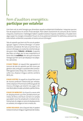 5

Fem d’auditors energètics:
participar per estalviar
Com hem vist, és amb l’energia que alimentem aquella multiplicitat d’artefactes i màquines que ens
han de proporcionar els serveis finals desitjats. Però sabem exactament els consums de les nostres
màquines, instal·lacions i habitatges? Sabem si podem estalviar impactes ambientals, si hi poden tenir
algun paper les energies renovables? O quin és el seu potencial d’estalvi? En definitiva, coneixem les
externalitats ambientals associades al nostre consum d’energia?

Tots els aparells que hem vist fins ara els podem
agrupar segons la forma d’energia i el sector
econòmic considerat. Per tant, en primer lloc, el
consum d’energia a la nostra llar està format per
dos grans blocs: l’elèctric i el tèrmic. A aquests
dos blocs cal afegir, per la seva importància, el
tercer bloc de mobilitat, dins del qual inclourem
l’energia que fem servir per desplaçar-nos (objec-
tes i persones).

El BLOC TÈRMIC: en aquest bloc agruparem el
consum de tots els aparells que fem servir per
generar calor, amb gas o qualsevol altre combus-
tible (gasoil, butà, llenya, etc.). Volem cuinar, es-
calfar-nos, disposar d’aigua calenta sanitària
(ACS), etc.

El BLOC ELÈCTRIC: és aquell en el qual fem servir
de manera preferent l’electricitat per refredar,
rentar, disposar d’il·luminació artificial, gaudir de
música, d’imatges, per divertir-nos, jugar o fer
més fàcils determinades activitats o petites feines.

El BLOC DE MOBILITAT: és el que té a veure amb
els desplaçaments que fem periòdicament per
motius de feina o de lleure. Cal tenir en compte
que podem anar-ho complicant si incloem el ve-
hicle privat, els viatges en avió, els desplaçaments
en autobús, els viatges en tren o metro, etc.

ALTRES RECURSOS: dins d’aquest bloc hi podem
incloure el consum d’aigua i la generació de residus.



                                                                                     Guia per a l’estalvi energètic
                                                                                                                  25
 