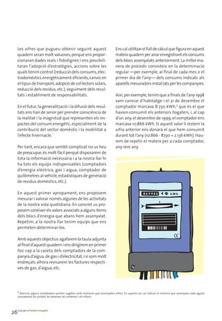 Les xifres que pugueu obtenir seguint aquest                             Ens cal utilitzar el full de càlcul que figura en aquest
     quadern seran molt valuoses, perquè ens propor-                          mateix quadern per anar enregistrant els consums
     cionaran dades reals i fidedignes i ens possibili-                       dels blocs assenyalats anteriorment. La millor ma-
     taran l’adopció d’estratègies, accions sobre les                         nera de procedir consisteix en la determinació
     quals tenim control (reducció dels consums, elec-                        regular —per exemple, al final de cada mes o el
     trodomèstics energèticament eficients, canvis en                         primer dia de l’any— dels consums indicats als
     el tipus de transport, adopció de col·lectors solars,                    aparells mesuradors instal·lats per les companyies.
     reducció dels residus, etc.), seguiment dels resul-
     tats i establiment de responsabilitats.                                  Així, per exemple, tenim que a finals de l’any 1998
                                                                              vam canviar d’habitatge i el 31 de desembre el
     En el futur, la generalització i la difusió dels resul-                  comptador marcava 8.730 kWh,3 que és el que
     tats ens han de servir per prendre consciència de                        havien consumit els anteriors llogaters, i, al cap
     la realitat i la magnitud que representen els im-                        d’un any, el desembre de 1999, el comptador ens
     pactes del consum energètic, especialment de la                          marcava 10.866 kWh. Si aquest valor li restem la
     contribució del sector domèstic i la mobilitat a                         xifra anterior ens donarà el que hem consumit
     l’efecte hivernacle.                                                     durant tot l’any (10.866 - 8730 = 2.136 kWh). Hau-
                                                                              rem de repetir el mateix per a cada comptador,
     Per tant, encara que sembli complicat no us heu                          any rere any.
     de preocupar, és molt fàcil perquè disposarem de
     tota la informació necessària i a la nostra llar hi
     ha tots els equips indispensables (comptadors
     d’energia elèctrica, gas i aigua, comptador de
     quilòmetres al vehicle, estadístiques de generació
     de residus domèstics, etc.).

     En aquest primer apropament, ens proposem
     mesurar i valorar només algunes de les activitats
     de la nostra vida quotidiana. En concret us pro-
     posem conèixer els valors associats a alguns ítems
     dels blocs d’energia que abans hem assenyalat.
     Repetim, a la nostra llar tenim equips que ens
     permeten determinar-los.

     Amb aquests objectius agafarem la taula adjunta
     al final d’aquest quadern i ens dirigirem en primer
     lloc cap a la caseta dels comptadors de la com-
     panyia d’aigua, de gas i d’electricitat, i si som molt
     endreçats alhora revisarem les factures respecti-
     ves de gas, d’aigua, etc.




     3
       Atenció, alguns comptadors porten sagetes amb números que assenyalen xifres. En aquest cas cal indicar el número que assenyala cada agulla
     considerant les unitats, les desenes, les centenes i els milers.




26Guia per a l’estalvi energètic
 