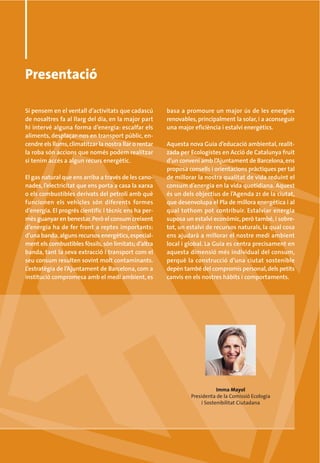 Presentació

Si pensem en el ventall d’activitats que cadascú        basa a promoure un major ús de les energies
de nosaltres fa al llarg del dia, en la major part      renovables, principalment la solar, i a aconseguir
hi intervé alguna forma d’energia: escalfar els         una major eficiència i estalvi energètics.
aliments, desplaçar-nos en transport públic, en-
cendre els llums, climatitzar la nostra llar o rentar   Aquesta nova Guia d’educació ambiental, realit-
la roba són accions que només podem realitzar           zada per Ecologistes en Acció de Catalunya fruit
si tenim accés a algun recurs energètic.                d’un conveni amb l’Ajuntament de Barcelona, ens
                                                        proposa consells i orientacions pràctiques per tal
El gas natural que ens arriba a través de les cano-     de millorar la nostra qualitat de vida reduint el
nades, l’electricitat que ens porta a casa la xarxa     consum d’energia en la vida quotidiana. Aquest
o els combustibles derivats del petroli amb què         és un dels objectius de l’Agenda 21 de la ciutat,
funcionen els vehicles són diferents formes             que desenvolupa el Pla de millora energètica i al
d’energia. El progrés científic i tècnic ens ha per-    qual tothom pot contribuir. Estalviar energia
mès guanyar en benestar. Però el consum creixent        suposa un estalvi econòmic, però també, i sobre-
d’energia ha de fer front a reptes importants:          tot, un estalvi de recursos naturals, la qual cosa
d’una banda, alguns recursos energètics, especial-      ens ajudarà a millorar el nostre medi ambient
ment els combustibles fòssils, són limitats; d’altra    local i global. La Guia es centra precisament en
banda, tant la seva extracció i transport com el        aquesta dimensió més individual del consum,
seu consum resulten sovint molt contaminants.           perquè la construcció d’una ciutat sostenible
L’estratègia de l’Ajuntament de Barcelona, com a        depèn també del compromís personal, dels petits
institució compromesa amb el medi ambient, es           canvis en els nostres hàbits i comportaments.




                                                                            Imma Mayol
                                                                 Presidenta de la Comissió Ecologia
                                                                     i Sostenibilitat Ciutadana
 