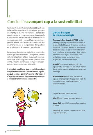 6

     Conclusió: avançant cap a la sostenibilitat
     Com es pot deduir fàcilment, hem obtingut una
     informació ambiental molt interessant que, pre-
     cisament per la seva rellevància —és factible         Unitats bàsiques
     deduir-ne que si extrapolem aquests valors als        de mesura d’energia
     6.000 milions d’habitants del planeta l’escenari
     serà poc sostenible—, ens obliga a actuar i em-       Tona equivalent de petroli (TEP): unitat
     prendre accions en la millora de la nostra eficièn-   d’energia que equival aproximadament a
     cia energètica, en la compensació d’impactes i        la quantitat obtinguda de cremar una tona
     en la substitució de recursos i tecnologies.          de petroli. En termes tècnics, és la quantitat
                                                           de calor necessària per incrementar en un
     És per aquest motiu que us incitem a convertir-       grau centígrad la temperatura d’un volum
     vos en gestors ambientals i energètics, cercant       de 10.000 m3 d’aigua. Es fa servir com a
     solucions i aplicant allà on pugueu els coneixe-      unitat de mesura comuna de grans
     ments que heu obtingut en aquest quadern. Sens        magnituds entre diverses fonts.
     dubte, totes les accions que endegueu ens con-
     duiran cap un model més sostenible.                   Watt (W): unitat de potència elèctrica
                                                           equivalent a la necessària per fer un treball
     I, sobretot, no oblideu que és molt important         d’una unitat anomenada joule en un segon
     compartir la informació i el coneixement rigorós,     de temps.
     perquè només a partir d’aquesta informació i
     d’aquest coneixement disposarem de pautes per         Watt-hora (Wh): unitat de treball que
     a una acció fonamentada i sostenible.                 equival a l’energia produïda per un watt de
                                                           potència durant una hora. Mesura el
                                                           consum elèctric.




                                                           Els prefixos més habituals són:

                                                           Kilo- (k): mil (1.000) vegades la unitat.

                                                           Mega- (M): un milió (1.000.000) de vegades
                                                           la unitat.

                                                           Giga- (G): mil milions (1.000.000.000) de
                                                           vegades la unitat.




30Guia per a l’estalvi energètic
 