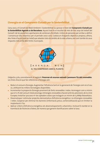 L’energia en el Compromís Ciutadà per la Sostenibilitat
L’any 2002, el Consell de Medi Ambient i Sostenibilitat va aprovar el text del Compromís Ciutadà per
la Sostenibilitat-Agenda 21 de Barcelona. Aquest text és el resultat de més de tres anys de treball del
Consell i de les posteriors aportacions de centenars d’entitats i milers de persones per arribar a definir
i consensuar deu objectius per al període 2002-2012. Cadascun d’aquests objectius proposa, alhora,
deu línies d’acció (cent en total) que abasten tots els àmbits de la vida urbana, així com també els seus
impactes més enllà dels límits municipals.




L’objectiu 5 diu, concretament, el següent: Preservar els recursos naturals i promoure l’ús dels renovables.
Les línies d’acció que fan referència a l’energia són:

■   Reduir el consum d’energia. Augmentar l’eficiència tant en la generació de l’energia com en el seu
    ús, utilitzant les millors tecnologies disponibles.
■   Incrementar la proporció d’energia provinent de fonts renovables i netes. Aconseguir com a mínim
    que el 12 % del consum total provingui d’energies renovables d’acord amb les previsions de la Unió
    Europea. Instal·lar 500.000 m2 de captadors solars que incloguin un mínim de 15 MWp fotovoltaics.
■   Desenvolupar i estimular projectes demostratius d’eficiència energètica i ús d’energies renovables
    i netes. Cooperar per eliminar les barreres (informació, preus, comercialització) que en limiten la
    implantació i l’ús.
■   Aplicar criteris d’eficiència energètica als desenvolupaments urbanístics. Incloure’ls també en la
    tramitació de llicències d’obres, de manera que generin bonificacions sobre la taxa.




                                                                                          Guia per a l’estalvi energètic
                                                                                                                       31
 