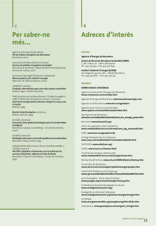 7                                                             8

Per saber-ne                                                  Adreces d’interès
més...
Agència d’Energia de Barcelona                                POSTALS
Pla de millora energètica de Barcelona
Barcelona, 2002.                                              Agència d’Energia de Barcelona
                                                              Centre de Recursos Barcelona Sostenible (CRBS)
Associació de Naturalistes de Girona                          C. Nil i Fabra, 20 - 08012 Barcelona
Accions de política energètica municipal                      Tel.: 932 374 743 - Fax: 932 370 894
Àrea d’Acció Territorial i Medi Ambient de la Diputació
de Girona. Girona, 2001.                                      Institut Català de l’Energia (ICAEN)
                                                              Av. Diagonal, 453 bis, àtic - 08036 Barcelona
Ecoserveis, Barnagel (traducció i adaptació)                  Tel.: 934 392 800 - Fax: 934 197 253
Manual pràctic per estalviar energia
Naturart, SA. Edicions Blume, 2000.
                                                              INTERNET
GIRARDET, Herbert
Ciudades alternativas para una vida urbana sostenible         SOBRE ESTALVI I EFICIÈNCIA
Madrid, 1992. Celeste Ediciones.                              Agència Comarcal de l’Energia del Maresme:
                                                              www.ccmaresme.es/ace/index.htm
IDAE (Institut per la Diversificació i l’Estalvi Energètic)
i MICYT (Ministeri d’Indústria, Comerç i Turisme)             Agenda d’Energia de Barcelona: www.barcelonaenergia.com
Guía de la energía (cómo ahorrar energía en casa y con
el coche)                                                     Agenda 21 de Barcelona: www.bcn.es/agenda21/
Madrid, 1993.                                                 Agenda de la Construcció Sostenible:
                                                              www.apabcn.es/sostenible/catala/index.htm
Revista Gaia/Ecologista, número 4
(febrer-abril de 1994).                                       Ajuntament de Barcelona:
                                                              www.bcn.es/mediambient/cat/web/cont_bcn_energia_presen.htm
SCHEER, Hermann
Economia solar global (estrategias para la modernidad         Barnamil: www.barnamil.org/
ecológica)                                                    Càlcul de captadors solars domèstics:
Barcelona: Galaxia Gutemberg - Círculo de Lectores,           www.mediambient.bcn.es/cat/web/cont_leg_anexmedi.htm
2000.
                                                              CRBS: www.bcn.es/agenda21/crbs
SCHEER, Hermann
Estrategia solar para el acuerdo pacífico con la naturaleza   Col·legi d’Arquitectes de Catalunya:
Barcelona: Plaza y Janés, 1993.                               www.coac.net/mediambient/renovables/default.html
                                                              ELEKTRON: www.elektron.org/
VON WEIZSÄCKER, Ernerst Ulrich; HUNTER LOVINS, L;
LOVINS, Amory B                                               ICAEN: www.icaen.es/frame0.html
FACTOR 4 (duplicar el bienestar con la mitad de los
recursos naturales). Informe al Club de Roma                  Instal·lacions d’aigua calenta solar:
Barcelona: Galaxia Gutemberg - Círculo de Lectores,           www.mediambient.bcn.es/cat/energia/home.htm
1997.                                                         Revista Dia de la Terra: www.ctv.es/USERS/diaterra/home4.htm
                                                              Universitat de Barcelona:
                                                              www.ub.es/cres/cres/ecopla/capitols/energia/propo3.htm
                                                              Universitat Politècnica de Catalunya:
                                                              www.upc.es/mediambient/AmbCur/General/IniciacioMA/inic.html
                                                              Acció Ecologista - Viure sense Nuclears:
                                                              www.pangea.org/acciecol/Energia/frenerg.htm
                                                              Confederació Estatal d’Ecologistes en Acció:
                                                              www.ecologistasenaccion.org/
                                                              Ecologistes en Acció de Catalunya:
                                                              www.ecologistesenaccio.org/temes/energia/energia.htm
                                                              GCTPFNN:
                                                              www.energiasostenible.org/energiasos/gctfnn/links.htm
                                                              Greenpeace: www.greenpeace.es/energia/t_energia.htm




                                                                                                        Guia per a l’estalvi energètic
                                                                                                                                     33
 