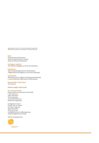 Aquesta guia és fruit d’un conveni de col·laboració signat entre
l’Ajuntament de Barcelona i Ecologistes en Acció de Catalunya.




Edita
© Ajuntament de Barcelona
Sector de Manteniment i Serveis
Direcció d’Educació Ambiental

Continguts i redacció
Joan Pallisé (Ecologistes en Acció de Catalunya)

Coordinació
Txema Castiella (Ajuntament de Barcelona)
i Miguel Muñiz (Ecologistes en Acció de Catalunya)

Col·laboració
Aleksandar Ivancˇc (Agència d’Energia de Barcelona)
i Lucas M. Martínez (Ajuntament de Barcelona)

Disseny gràfic i il·lustracions
Clic Traç, sccl

Imprès es paper 100% reciclat

Per a més informació
Centre de Recursos Barcelona Sostenible
C. Nil i Fabra, 20
08012 Barcelona
Tel. 93 237 47 43
recursos@mail.bcn.es
www.bcn.es/agenda21

Ecologistes en Acció
Centre Cívic Can Bastè
Av. Fabra i Puig, 274
08031 Barcelona
Tel. 93 531 50 40
ecologistesenaccio.cat@pangea.org
www.ecologistesenaccio.org

Amb la col·laboració de:
 