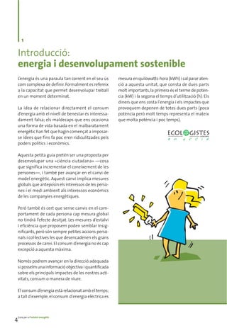 1

  Introducció:
  energia i desenvolupament sostenible
  L’energia és una paraula tan corrent en el seu ús    mesura en quilowatts-hora (kWh) i cal parar aten-
  com complexa de definir. Formalment es refereix      ció a aquesta unitat, que consta de dues parts
  a la capacitat que permet desenvolupar treball       molt importants, la primera és el terme de potèn-
  en un moment determinat.                             cia (kW) i la segona el temps d’utilització (h). Els
                                                       diners que ens costa l’energia i els impactes que
  La idea de relacionar directament el consum          provoquem depenen de totes dues parts (poca
  d’energia amb el nivell de benestar és interessa-    potència però molt temps representa el mateix
  dament falsa; els maldecaps que ens ocasiona         que molta potència i poc temps).
  una forma de vida basada en el malbaratament
  energètic han fet que hagin començat a imposar-
  se idees que fins fa poc eren ridiculitzades pels
  poders polítics i econòmics.

  Aquesta petita guia pretén ser una proposta per
  desenvolupar una «ciència ciutadana» —cosa
  que significa incrementar el coneixement de les
  persones—, i també per avançar en el canvi de
  model energètic. Aquest canvi implica mesures
  globals que anteposin els interessos de les perso-
  nes i el medi ambient als interessos econòmics
  de les companyies energètiques.

  Però també és cert que sense canvis en el com-
  portament de cada persona cap mesura global
  no tindrà l’efecte desitjat. Les mesures d’estalvi
  i eficiència que proposem poden semblar insig-
  nificants, però són sempre petites accions perso-
  nals i col·lectives les que desencadenen els grans
  processos de canvi. El consum d’energia no és cap
  excepció a aquesta màxima.

  Només podrem avançar en la direcció adequada
  si posseïm una informació objectiva i quantificada
  sobre els principals impactes de les nostres acti-
  vitats, consum o manera de viure.

  El consum d’energia està relacionat amb el temps;
  a tall d’exemple, el consum d’energia elèctrica es




4Guia per a l’estalvi energètic
 