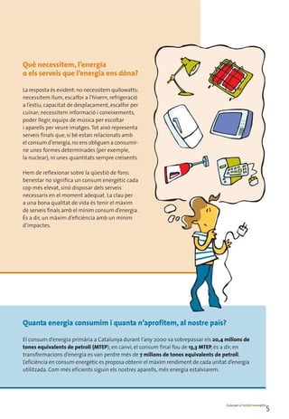 Què necessitem, l’energia
o els serveis que l’energia ens dóna?

La resposta és evident: no necessitem quilowatts;
necessitem llum, escalfor a l’hivern, refrigeració
a l’estiu, capacitat de desplaçament, escalfor per
cuinar; necessitem informació i coneixements,
poder llegir, equips de música per escoltar
i aparells per veure imatges. Tot això representa
serveis finals que, si bé estan relacionats amb
el consum d’energia, no ens obliguen a consumir-
ne unes formes determinades (per exemple,
la nuclear), ni unes quantitats sempre creixents.

Hem de reflexionar sobre la qüestió de fons:
benestar no significa un consum energètic cada
cop més elevat, sinó disposar dels serveis
necessaris en el moment adequat. La clau per
a una bona qualitat de vida és tenir el màxim
de serveis finals amb el mínim consum d’energia.
És a dir, un màxim d’eficiència amb un mínim
d’impactes.




Quanta energia consumim i quanta n’aprofitem, al nostre país?

El consum d’energia primària a Catalunya durant l’any 2000 va sobrepassar els 20,4 milions de
tones equivalents de petroli (MTEP); en canvi, el consum final fou de 13,3 MTEP, és a dir, en
transformacions d’energia es van perdre més de 7 milions de tones equivalents de petroli.
L’eficiència en consum energètic es proposa obtenir el màxim rendiment de cada unitat d’energia
utilitzada. Com més eficients siguin els nostres aparells, més energia estalviarem.




                                                                                     Guia per a l’estalvi energètic
                                                                                                                  5
 