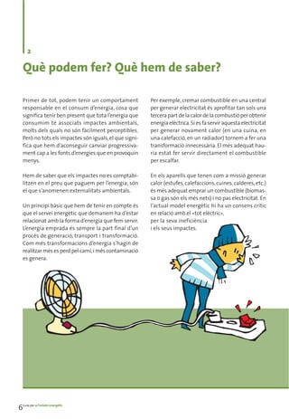 2

   Què podem fer? Què hem de saber?

   Primer de tot, podem tenir un comportament            Per exemple, cremar combustible en una central
   responsable en el consum d’energia, cosa que          per generar electricitat és aprofitar tan sols una
   significa tenir ben present que tota l’energia que    tercera part de la calor de la combustió per obtenir
   consumim té associats impactes ambientals,            energia elèctrica. Si es fa servir aquesta electricitat
   molts dels quals no són fàcilment perceptibles.       per generar novament calor (en una cuina, en
   Però no tots els impactes són iguals, el que signi-   una calefacció, en un radiador) tornem a fer una
   fica que hem d’aconseguir canviar progressiva-        transformació innecessària. El més adequat hau-
   ment cap a les fonts d’energies que en provoquin      ria estat fer servir directament el combustible
   menys.                                                per escalfar.

   Hem de saber que els impactes no es comptabi-         En els aparells que tenen com a missió generar
   litzen en el preu que paguem per l’energia; són       calor (estufes, calefaccions, cuines, calderes, etc.)
   el que s’anomenen externalitats ambientals.           és més adequat emprar un combustible (biomas-
                                                         sa o gas són els més nets) i no pas electricitat. En
   Un principi bàsic que hem de tenir en compte és       l’actual model energètic hi ha un consens crític
   que el servei energètic que demanem ha d’estar        en relació amb el «tot elèctric»,
   relacionat amb la forma d’energia que fem servir.     per la seva ineficiència
   L’energia emprada és sempre la part final d’un        i els seus impactes.
   procés de generació, transport i transformació.
   Com més transformacions d’energia s’hagin de
   realitzar més es perd pel camí, i més contaminació
   es genera.




6Guia per a l’estalvi energètic
 