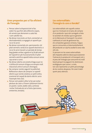 Unes propostes per a l’ús eficient                     Les externalitats:
de l’energia                                           l’energia és cara o barata?

■   Pensar sobre la disposició de la llar,             Les externalitats són aquells costos
    sobre l’ús que fem dels diferents espais,          que no s’inclouen en el preu de compra
    els serveis que demanem a cada lloc                d’un producte i que són carregats a tota
    i com satisfer-los.                                la societat: els residus que es generen
■   No deixar mai encès un llum, connectat un          en la fabricació, el transport i la comer-
    electrodomèstic o engegat un aparell que           cialització, el cost de gestionar-los,
    no es fa servir.                                   els compostos gasosos emesos, l’aigua
■   No deixar connectats els «permanents» (el          que es consumeix, el desmantellament
    pilot vermell o verd) d’un aparell electrònic si   del producte un cop ha acabat la seva vida
    no es fa servir durant un període de temps         útil, etc.
    llarg (poden arribar a gastar el 25 % del consum   Si pensem en les seves externalitats
    de l’aparell en ple funcionament). El pilot        (els impactes sobre la natura que ocasionen
    vermell o verd d’un aparell indica consum sense    l’extracció, la producció i el transport, etc.),
    cap servei a canvi.                                el preu de l’energia que consumim és molt
■   No deixar oberta una aixeta d’aigua que no         barat perquè no paguem les destrosses
    s’utilitza (el consum d’aigua va sempre molt       ecològiques que causa i, a més,
    relacionat amb el consum d’energia).               tan sols representa un petit percentatge
■   No comprar només seguint la publicitat.            de les nostres despeses. Per això li dedi-
    Reflexionar abans de comprar un aparell            quem poca atenció.
    elèctric que només estalvia un petit esforç
    ocasional (el raspall de dents elèctric seria
    l’exemple més clar).
■   Pensar com podem aïllar la llar per evitar
    pèrdues de calor a l’hivern (aïllament tèrmic
    en parets i sostre, doble vidre, cortines)
    i evitar l’entrada de sol a l’estiu (persianes,
    ombrel·les, tendals).




                                                                                    Guia per a l’estalvi energètic
                                                                                                                 7
 