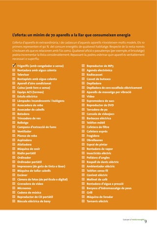 L’oferta: un mínim de 70 aparells a la llar que consumeixen energia
L’oferta d’aparells és extraordinària, i de cadascun d’aquests aparells n’existeixen molts models. Els 10
primers representen el 90 % del consum energètic de qualsevol habitatge. Respecte de la resta només
s’inclouen els que es relacionen amb l’ús comú. Qualsevol afició o passatemps (per exemple, el bricolatge)
podria incrementar la llista considerablement. Repassant-la, podreu esbrinar quin aparell és veritablement
necessari o superflu:

■   Frigorífic (amb congelador o sense)                ■   Reproductor de MP3
■   Rentadora amb aigua calenta                        ■   Agenda electrònica
■   Televisor                                          ■   Radiocasset
■   Rentaplats amb aigua calenta                       ■   Casset de butxaca
■   Aparell d’aire condicionat                         ■   Depiladora
■   Cuina (amb forn o sense)                           ■   Depiladora de cera escalfada elèctricament
■   Equips ACS (termos)                                ■   Aparells de massatge per vibració
■   Estufa elèctrica                                   ■   Vídeo
■   Làmpades incandescents i halògens                  ■   Espremedora de sucs
■   Assecadora de roba                                 ■   Reproductor de DVD
■   Assecador de cabells                               ■   Torradora de pa
■   Batedora                                           ■   Consola de videojocs
■   Trinxadora de vas                                  ■   Barbacoa elèctrica
■   Rellotge                                           ■   Telèfon mòbil
■   Campana d’extracció de fums                        ■   Cafetera de filtre
■   Ventilador                                         ■   Cafetera exprés
■   Planxa de roba                                     ■   Fregidora
■   Aspiradora                                         ■   Obrellaunes
■   Afaitadora                                         ■   Esprai de pintar
■   Màquina de cosir                                   ■   Rentadora de vapor
■   Ràdio portàtil                                     ■   Insecticida elèctric
■   Ordinador                                          ■   Polidora d’ungles
■   Ordinador portàtil                                 ■   Raspall de dents elèctric
■   Impressora (de gota de tinta o làser)              ■   Ambientador elèctric
■   Màquina de tallar cabells                          ■   Telèfon sense fil
■   Escàner                                            ■   Ganivet elèctric
■   Càmera de fotos (de pel·lícula o digital)          ■   Molinet de cafè
■   Gravadora de vídeo                                 ■   Rentadora d’aigua a pressió
■   Microones                                          ■   Banyera d’hidromassatge de peus
■   Cadena de música                                   ■   Grill
■   Reproductor de CD portàtil                         ■   Màquina de foradar
■   Bàscula elèctrica de bany                          ■   Tornavís elèctric




                                                                                        Guia per a l’estalvi energètic
                                                                                                                     9
 