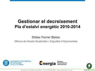 Gestionar el decreixement
Pla d’estalvi energètic 2010-2014

                    Didac Ferrer Balas
Oficina de Gestió Sostenible i d’Igualtat d’Oportunitats




     Barcelona, 19 de Marzo de 2013 - © CLUSTERAHORRO - www.clusterahorro.com
 