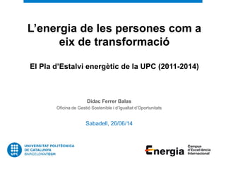 L’energia de les persones com a
eix de transformació
El Pla d’Estalvi energètic de la UPC (2011-2014)
Didac Ferrer Balas
Oficina de Gestió Sostenible i d’Igualtat d’Oportunitats
Sabadell, 26/06/14
 