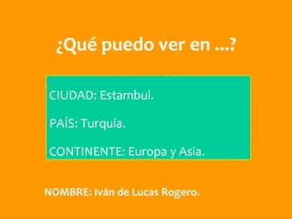 ¿Qué puedo ver en ...?

CIUDAD: Estambul.

PAÍS: Turquía.

CONTINENTE: Europa y Asia.


NOMBRE: Iván de Lucas Rogero.
 
