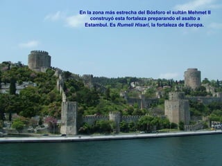 En la zona más estrecha del Bósforo el sultán Mehmet II
construyó esta fortaleza preparando el asalto a
Estambul. Es Rumeli Hisari, la fortaleza de Europa.
 