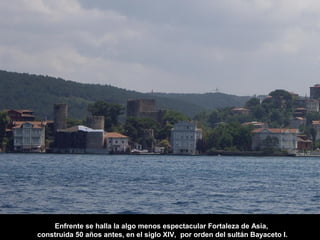 Enfrente se halla la algo menos espectacular Fortaleza de Asia,
construida 50 años antes, en el siglo XIV, por orden del sultán Bayaceto I.
 
