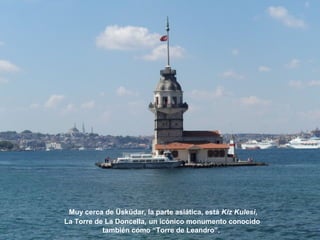 Muy cerca de Üsküdar, la parte asiática, está Kiz Kulesi,
La Torre de La Doncella, un icónico monumento conocido
también como “Torre de Leandro”.
 
