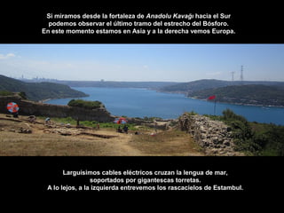 Si miramos desde la fortaleza de Anadolu Kavağı hacia el Sur
podemos observar el último tramo del estrecho del Bósforo.
En este momento estamos en Asia y a la derecha vemos Europa.
Larguísimos cables eléctricos cruzan la lengua de mar,
soportados por gigantescas torretas.
A lo lejos, a la izquierda entrevemos los rascacielos de Estambul.
 