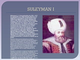 Süleyman I, (* 6 de noviembre de 1494 - † 6/7 de septiembre de 1566) llamado  Kanuni ("el Legislador") (conocido en Occidente como Solimán el Magnífico). Sultán otomano de 1520 a 1566. Nació en Trabzon (Trebisonda, Turquía). Era hijo de Selim I Yavuz y contrajo matrimonio con tres esposas, una de las cuales, Roxelana, de origen extranjero como la mayoría de las esposas de los sultanes otomanos fue muy célebre en las cortes europeas de la época así como por su influencia en la corte de la Sublime Puerta. Tuvo asimismo ocho hijos (Selim de su matrimonio con Roxelana, Bayezid, Abdullah, Murad, Mehmed, Mahmud, Cihangir y Mustafa) y dos hijas, Mihriman Sultan y Raziye Sultan. Durante su reinado, el Imperio Otomano se convirtió en una de las más grandes potencias, y alcanzó la cúspide de su poder. Solimán lideró personalmente la armada otomana cuando conquistaba Belgrado, Rodas y la mayoría de Hungría, así como el asedio de Viena, y los territorios anexionados del Norte de África como Marruecos y la mayoría del Oriente Medio. Los otomanos tuvieron una breve preponderancia en el mar Mediterráneo, mar Rojo y el golfo Pérsico, el imperio continuó expandiéndose casi un siglo después de su muerte. Durante su reinado el imperio fue liberal con las ciencias y las artes, acogiendo a filósofos, el propio Solimán fue mencionado como uno de los más notables poetas del Islam. En el mundo occidental es conocido con el apelativo  Solimán el magnífico y en el mundo islámico como  el codificador (en Turco Kanuni; árabe:  القانونى ,  al-Qānūnī), debido tal vez a la profunda reforma que ejecutó sobre el sistema legal otomano. 