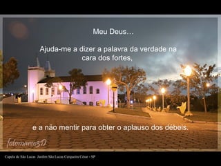Ajuda-me a dizer a palavra da verdade na
cara dos fortes,
e a não mentir para obter o aplauso dos débeis.
Meu Deus…
Capela...