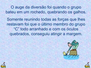 O auge da diversão foi quando o grupo bateu em um rochedo, quebrando os galhos. Somente reunindo todas as forças que lhes restavam foi que o último membro do grupo “C” todo arranhado e com os óculos quebrados, conseguiu atingir a margem. 