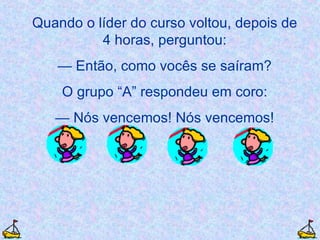 Quando o líder do curso voltou, depois de 4 horas, perguntou: —  Então, como vocês se saíram? O grupo “A” respondeu em coro: —  Nós vencemos! Nós vencemos! 