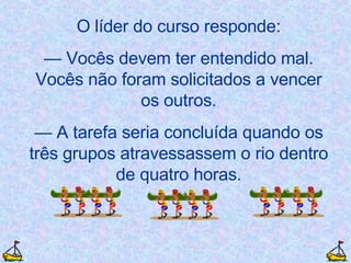 O líder do curso responde: —  Vocês devem ter entendido mal. Vocês não foram solicitados a vencer os outros. —  A tarefa seria concluída quando os três grupos atravessassem o rio dentro de quatro horas. 