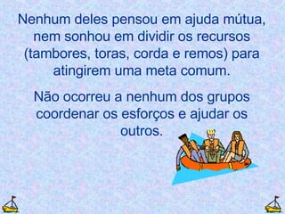 Nenhum deles pensou em ajuda mútua, nem sonhou em dividir os recursos (tambores, toras, corda e remos) para atingirem uma meta comum. Não ocorreu a nenhum dos grupos coordenar os esforços e ajudar os outros. 