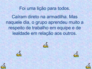 Foi uma lição para todos. Caíram direto na armadilha. Mas naquele dia, o grupo aprendeu muito a respeito de trabalho em equipe e de lealdade em relação aos outros. 