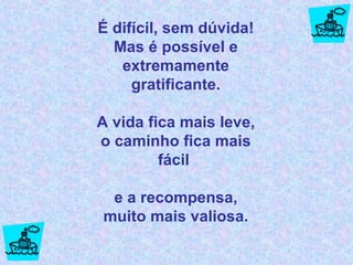 É difícil, sem dúvida! Mas é possível e extremamente gratificante. A vida fica mais leve, o caminho fica mais fácil  e a recompensa, muito mais valiosa. 