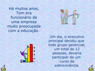 Um dia, o executivo principal decidiu que  todo grupo gerencial, um total de 12 pessoas, deveria participar de um  curso de sobrevivência. Há muitos anos, Tom era funcionário de uma empresa muito preocupada com a educação. 
