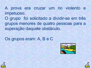 A prova era cruzar um rio violento e impetuoso. O grupo  foi solicitado a dividir-se em três grupos menores de quatro pessoas para a superação daquele obstáculo. Os grupos eram: A, B e C 