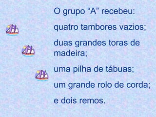 O grupo “A” recebeu:  quatro tambores vazios; duas grandes toras de madeira; uma pilha de tábuas; um grande rolo de corda;  e dois remos. 