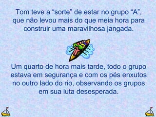Tom teve a “sorte” de estar no grupo “A”, que não levou mais do que meia hora para construir uma maravilhosa jangada. Um quarto de hora mais tarde, todo o grupo estava em segurança e com os pés enxutos no outro lado do rio, observando os grupos em sua luta desesperada. 
