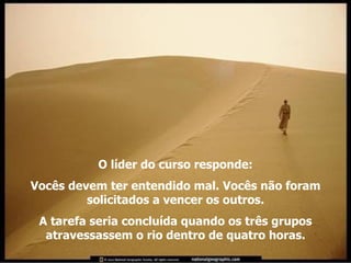 O líder do curso responde: Vocês devem ter entendido mal. Vocês não foram solicitados a vencer os outros. A tarefa seria concluída quando os três grupos atravessassem o rio dentro de quatro horas. 