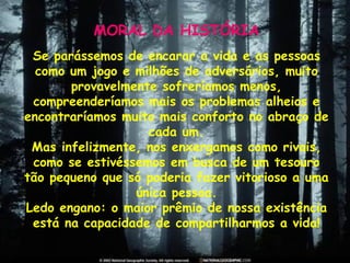 MORAL DA HISTÓRIA Se parássemos de encarar a vida e as pessoas como um jogo e milhões de adversários, muito provavelmente sofreríamos menos, compreenderíamos mais os problemas alheios e encontraríamos muito mais conforto no abraço de cada um. Mas infelizmente, nos enxergamos como rivais, como se estivéssemos em busca de um tesouro tão pequeno que só poderia fazer vitorioso a uma única pessoa. Ledo engano: o maior prêmio de nossa existência está na capacidade de compartilharmos a vida! 