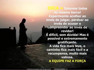 DICA =  Estamos todos no mesmo barco! Experimente acolher ao invés de julgar, perdoar ao invés de acusar e compreender ao invés de revidar! É difícil, sem dúvida! Mas é possível e extremamente gratificante. A vida fica mais leve, o caminho fica mais fácil e a recompensa, muito mais valiosa. A EQUIPE FAZ A FORÇA 