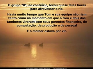 O grupo “B”, ao contrário, levou quase duas horas para atravessar o rio. Havia muito tempo que Tom e sua equipe não riam tanto como no momento em que a tora e dois dos tambores viraram com seus gerentes financeiro, de computação, de produção e de pessoal E o melhor estava por vir. 