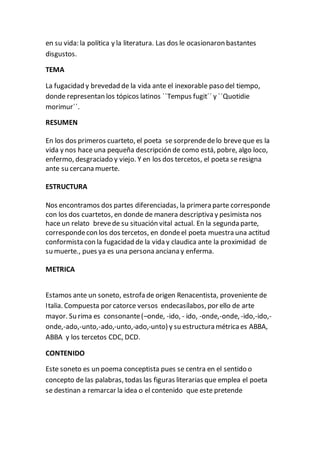 en su vida: la política y la literatura. Las dos le ocasionaron bastantes
disgustos.
TEMA
La fugacidad y brevedad de la vida ante el inexorable paso del tiempo,
donde representan los tópicos latinos ``Tempus fugit´´ y ``Quotidie
morimur´´.
RESUMEN
En los dos primeros cuarteto, el poeta se sorprendedelo breveque es la
vida y nos hace una pequeña descripción de como está, pobre, algo loco,
enfermo, desgraciado y viejo. Y en los dos tercetos, el poeta se resigna
ante su cercana muerte.
ESTRUCTURA
Nos encontramos dos partes diferenciadas, la primera parte corresponde
con los dos cuartetos, en donde de manera descriptiva y pesimista nos
hace un relato brevede su situación vital actual. En la segunda parte,
correspondecon los dos tercetos, en dondeel poeta muestra una actitud
conformista con la fugacidad de la vida y claudica ante la proximidad de
su muerte., pues ya es una persona anciana y enferma.
METRICA
Estamos ante un soneto, estrofa de origen Renacentista, proveniente de
Italia. Compuesta por catorce versos endecasílabos, por ello de arte
mayor. Su rima es consonante(–onde, -ido, - ido, -onde,-onde, -ido,-ido,-
onde,-ado,-unto,-ado,-unto,-ado,-unto) y su estructura métricaes ABBA,
ABBA y los tercetos CDC, DCD.
CONTENIDO
Este soneto es un poema conceptista pues se centra en el sentido o
concepto de las palabras, todas las figuras literarias que emplea el poeta
se destinan a remarcar la idea o el contenido que este pretende
 