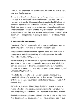 transmitirnos, alejándose del cuidado de las formas delas palabras como
ocurreen el culteranismo.
En cuanto al léxico hemos de decir, que el tiempo verbal predominante
utilizado por el poeta es el presente y el pretérito, con ello pretende
hacernos ver lo que ha sido y es actualmente su vida. También hemos de
decir que el poeta escribe sustantivos comunes (Fortuna, Horas, Salud,
Edad) con la primera letra en mayúscula, para subrayarlosy darles más
importancias como si fueran nombres propios. Eso mismo ocurrecon los
adverbios de tiempo (Ayer, Hoy, Mañana) que además los sustantiva, para
transmitirnos la importancia de estos y la idea de que la vida es un todo
unitario.
A nivel morfosintáctico emplea:
Interjección: En el primer verso del primer cuarteto, utiliza este recurso
con la intención de llamarnos la atención `` ¡Ah de la vida!´´.
Pregunta retórica: Se encuentra en el primer verso, para mostrarnos la
desolación tan grandeque siente en su interior, pues esta no tendrá
respuesta, `` ¿Nadie me responde?´´.
Exclamación: Hay una exclamación en el primer verso del primer cuarteto
y otra en el primero y segundo verso del segundo cuarteto, utilizándola
para expresarnos su abatimiento, son respectivamente, `` ¡Aquí de los
antañosque he vivido! ´´ Y `` ¡Que sin poder saber cómo niadonde la salud
y la edad se hayan huido!´´.
Hipérbaton: Se encuentra en el segundo verso del primer cuarteto,
rompiendo el orden lógico de las palabras de la oración, ``Aquíde los
antañosque he vivido´´, cuando en realidad seria ``Yo que he vivido de los
antañosaquí´´.
Paralelismo: En los dos últimos versos del primer cuarteto serepite la
misma estructura sintáctica sirviendo como elemento descriptivo, ``La
fortuna mis tiemposha mordido´´ con `` Lashorasmi locura lasesconde´´.
Asíndeton: Este seencuentra en el primer verso del primer terceto, con la
falta de conjunciones lo que pretende el poeta es darnos la idea de que
 