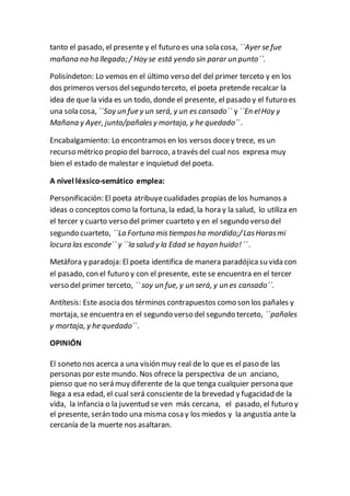 tanto el pasado, el presente y el futuro es una sola cosa, ``Ayer se fue
mañana no ha llegado; / Hoy se está yendo sin parar un punto´´.
Polisíndeton: Lo vemos en el último verso del del primer terceto y en los
dos primeros versos delsegundo terceto, el poeta pretende recalcar la
idea de que la vida es un todo, donde el presente, el pasado y el futuro es
una sola cosa, ``Soy un fue y un será, y un es cansado´´ y ``En elHoy y
Mañana y Ayer, junto/pañalesy mortaja, y he quedado´´.
Encabalgamiento: Lo encontramos en los versos docey trece, es un
recurso métrico propio del barroco, a través del cual nos expresa muy
bien el estado de malestar e inquietud del poeta.
A nivel léxsico-semático emplea:
Personificación: El poeta atribuyecualidades propias de los humanos a
ideas o conceptos como la fortuna, la edad, la hora y la salud, lo utiliza en
el tercer y cuarto verso del primer cuarteto y en el segundo verso del
segundo cuarteto, ``La Fortuna mistiemposha mordido;/LasHorasmi
locura las esconde´´ y ``la salud y la Edad se hayan huido!´´.
Metáfora y paradoja: El poeta identifica de manera paradójicasu vida con
el pasado, con el futuro y con el presente, este se encuentra en el tercer
verso del primer terceto, `` soy un fue, y un será, y un es cansado´´.
Antítesis: Este asocia dos términos contrapuestos como son los pañales y
mortaja, se encuentra en el segundo verso del segundo terceto, ``pañales
y mortaja, y he quedado´´.
OPINIÓN
El soneto nos acerca a una visión muy real de lo que es el paso de las
personas por este mundo. Nos ofrece la perspectiva de un anciano,
pienso que no será muy diferente de la que tenga cualquier persona que
llega a esa edad, el cual será consciente de la brevedad y fugacidad de la
vida, la infancia o la juventud se ven más cercana, el pasado, el futuro y
el presente, serán todo una misma cosa y los miedos y la angustia ante la
cercanía de la muerte nos asaltaran.
 