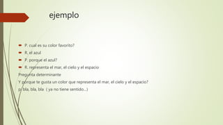 ejemplo
 P. cual es su color favorito?
 R. el azul
 P. porque el azul?
 R. representa el mar, el cielo y el espacio
Pregunta determinante
Y porque te gusta un color que representa el mar, el cielo y el espacio?
p. bla, bla, bla ( ya no tiene sentido…)
 