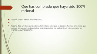 Que has comprado que haya sido 100%
racional
 Te darás cuenta de que no existe nada,
 .
 Roberto dice: un disco duro externo. Roberto no sabe que su decisión fue mas emocional que
racional, porque su interés principal o razón principal era realmente un intenso miedo por
PERDER LA INFORMACIÓN
 