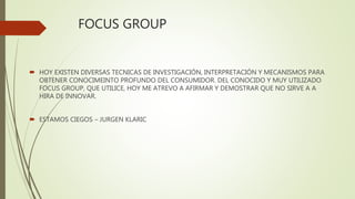 FOCUS GROUP
 HOY EXISTEN DIVERSAS TECNICAS DE INVESTIGACIÓN, INTERPRETACIÓN Y MECANISMOS PARA
OBTENER CONOCIMEINTO PROFUNDO DEL CONSUMIDOR. DEL CONOCIDO Y MUY UTILIZADO
FOCUS GROUP, QUE UTILICE, HOY ME ATREVO A AFIRMAR Y DEMOSTRAR QUE NO SIRVE A A
HIRA DE INNOVAR.
 ESTAMOS CIEGOS – JURGEN KLARIC
 