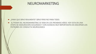 NEUROMARKETING
 ¿PARA QUE SIRVE REALMENTE? SIRVE PERO NO PARA TODO.
 EL PODER DEL NEUROMARKETING SE VERA EN LOS PROXIMOS AÑOS. HOY ESTA EN UNA
ETAPA DE MADURACIÓN ACELERADA Y CON AVANCES MUY IMPORTANTES EN DESCIFRAR LOS
PATRONES DE CONDUCTA NEUROLOGICA
 