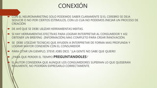 CONEXIÓN
 CON EL NEUROMARKETING SOLO PODEMOS SABER CLARAMENTE SI EL CEREBRO SE DEJA
SEDUCIR O NO POR CIERTOS ESTIMULOS, CON LO CUA NO PODEMOS INICIAR UN PROCESO DE
CREACIÓN
 DE AHÍ QUE SE DEBE UILIZAR HERRAMIENTAS MIXTAS.
 SI HAY HERRAMIENTAS EFECTIVAS PARA LOGRAR INTERPRETAR AL CONSUMIDOR Y ASI
OBTENER UN BRIEFING (INFORMACIÓN) MAS COMPLETO PARA CREAR INNOVACIÓN.
 SE DEBE UTILIZAR TECNICAS QUE AYUDEN A INTERPRETAR DE FORMA MAS PROFUNDA Y
LOGRAR MAYOR CONEXIÓN CON EL CONSUMIDOR
 PARA CITAR UN EJEMPLO, STEVE JOBS DICE: “¡LA GENTE NO SABE QUE QUIERE!
 ¿PARA QUE PERDER EL TIEMPO PREGUNTANDOLES?¨
 EL AUTOR CONSIDERA QUE AUNQUE LOS CONSUMIDORES SUPIERAN LO QUE QUISIERAN
REALMENTE, NO PODRÍAN EXPRESARLO CORRECTAMENTE.
 