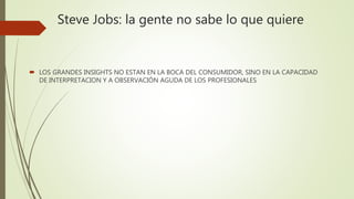 Steve Jobs: la gente no sabe lo que quiere
 LOS GRANDES INSIGHTS NO ESTAN EN LA BOCA DEL CONSUMIDOR, SINO EN LA CAPACIDAD
DE INTERPRETACION Y A OBSERVACIÓN AGUDA DE LOS PROFESIONALES
 