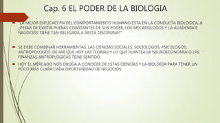 Cap. 6 EL PODER DE LA BIOLOGIA
 “LA MEJOR EXPLICACI´PN DEL COMPORTAMIENTO HUMANO ESTA EN LA CONDUCTA BIOLOGICA, A
¿PESAR DE EXISTIR PUEBAS CONSTANTES DE SUS PODER, LOS MECADOLOGOS Y LA ACADEMIA E
NEGOCIOS TIENE TAN RELEGADA A AESTA DISCIPLINA?”
 SE DEBE COMBINAR HERRAMIENTAS, LAS CIENCIAS SOCIALES, SOCIOLOGOS, PSICOLOGOS,
ANTROPOLOGOS. DE AHÍ QUE HOY LAS TEORIAS Y LO QUE PLANTEA LA NEUROECONOMIA O LAS
FINANZAS ANTROPLOGICAS TIENE SENTIDO.
 HOY EL MERCADO NOS OBLIGA A CONOCER DE ESTAS CIENCIAS Y LA BIOLOGIA PARA TENER UN
POCO MAS CLARA CADA OPORTUNIDAD DE NEGOCIOS.
 