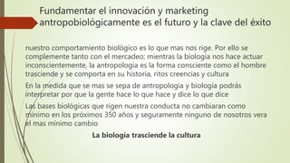 Fundamentar el innovación y marketing
antropobiológicamente es el futuro y la clave del éxito
nuestro comportamiento biológico es lo que mas nos rige. Por ello se
complemente tanto con el mercadeo; mientras la biología nos hace actuar
inconscientemente, la antropología es la forma consciente como el hombre
trasciende y se comporta en su historia, ritos creencias y cultura
En la medida que se mas se sepa de antropología y biología podrás
interpretar por que la gente hace lo que hace y dice lo que dice
Las bases biológicas que rigen nuestra conducta no cambiaran como
mínimo en los próximos 350 años y seguramente ninguno de nosotros vera
el mas mínimo cambio
La biología trasciende la cultura
 